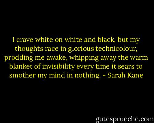 I crave white on white and black, but my thoughts race in glorious technicolour, prodding me awake, whipping away the warm blanket of invisibility every time it sears to smother my mind in nothing. - Sarah Kane