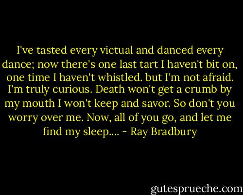 I've tasted every victual and danced every dance; now there's one last tart I haven't bit on, one time I haven't whistled. but I'm not afraid. I'm truly curious. Death won't get a crumb by my mouth I won't keep and savor. So don't you worry over me. Now, all of you go, and let me find my sleep.... - Ray Bradbury