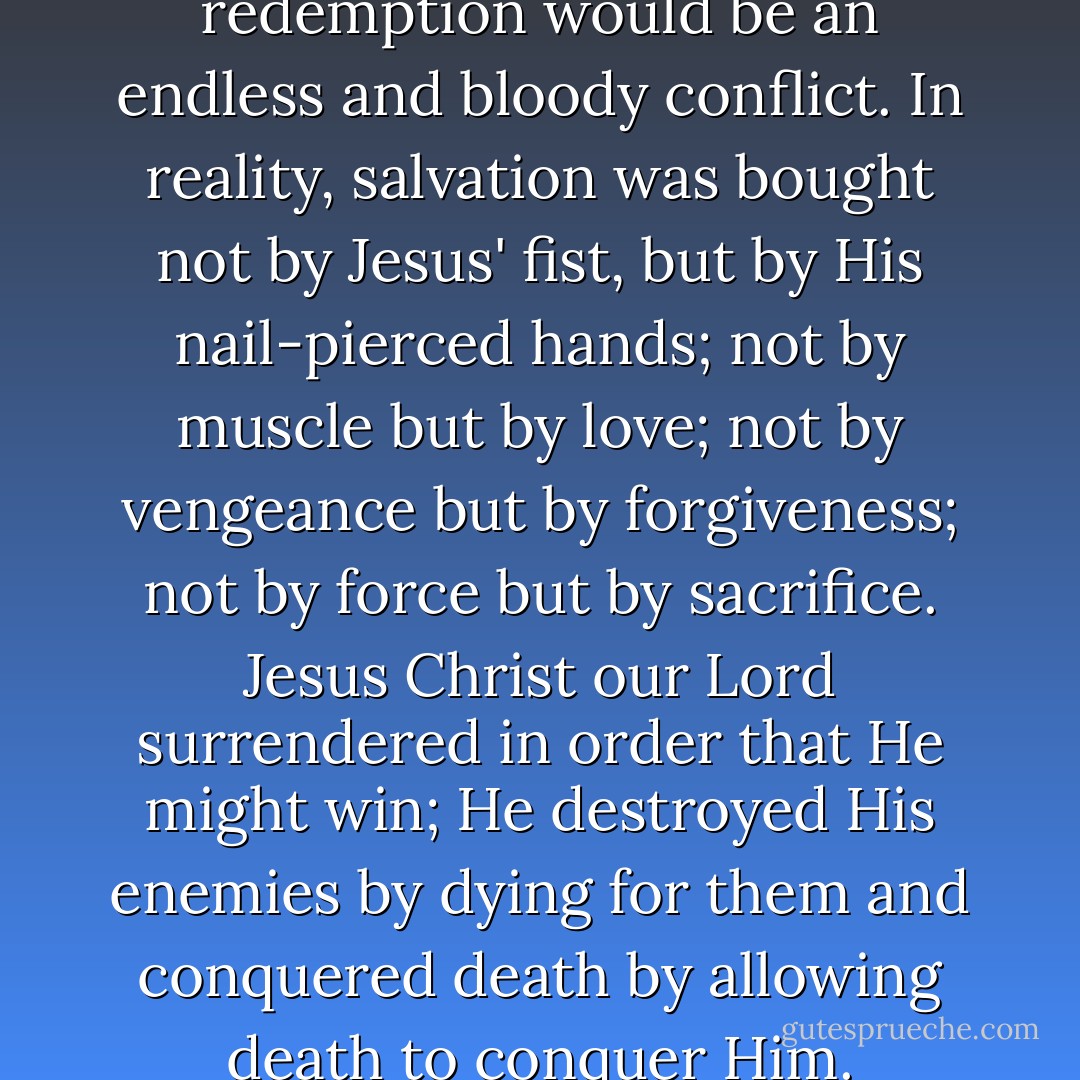 If man had his way, the plan of redemption would be an endless and bloody conflict. In reality, salvation was bought not by Jesus' fist, but by His nail-pierced hands; not by muscle but by love; not by vengeance but by forgiveness; not by force but by sacrifice. Jesus Christ our Lord surrendered in order that He might win; He destroyed His enemies by dying for them and conquered death by allowing death to conquer Him. - A.W. Tozer