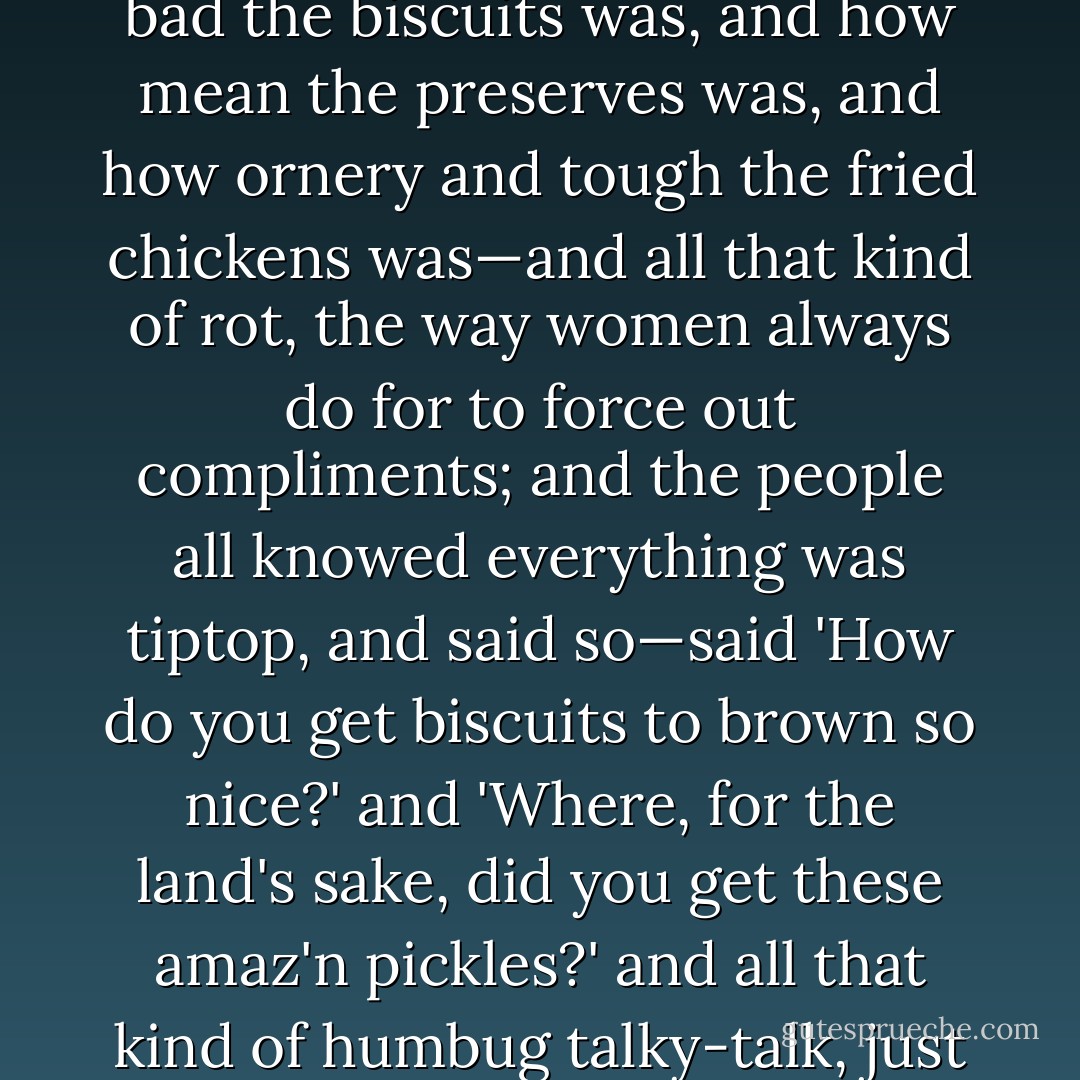 Mary Jane she set at the head of the table, with Susan alongside of her, and said how bad the biscuits was, and how mean the preserves was, and how ornery and tough the fried chickens was—and all that kind of rot, the way women always do for to force out compliments; and the people all knowed everything was tiptop, and said so—said 'How <i>do</i> you get biscuits to brown so nice?' and 'Where, for the land's sake, <i>did</i> you get these amaz'n pickles?' and all that kind of humbug talky-talk, just the way people always does at a supper, you know. - Mark Twain