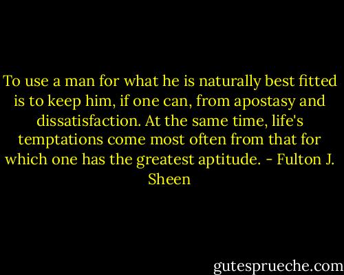 To use a man for what he is naturally best fitted is to keep him, if one can, from apostasy and dissatisfaction. At the same time, life's temptations come most often from that for which one has the greatest aptitude. - Fulton J. Sheen