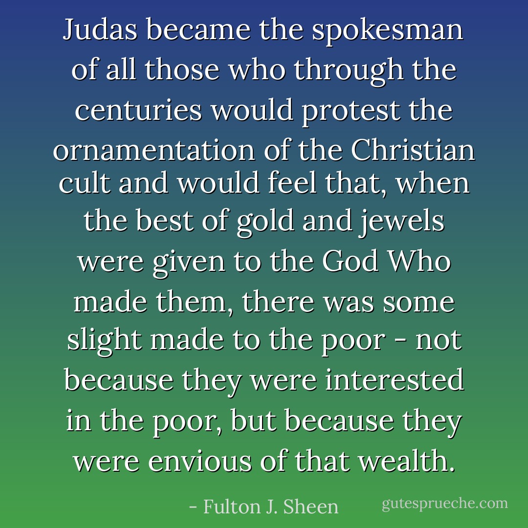 Judas became the spokesman of all those who through the centuries would protest the ornamentation of the Christian cult and would feel that, when the best of gold and jewels were given to the God Who made them, there was some slight made to the poor - not because they were interested in the poor, but because they were envious of that wealth. - Fulton J. Sheen