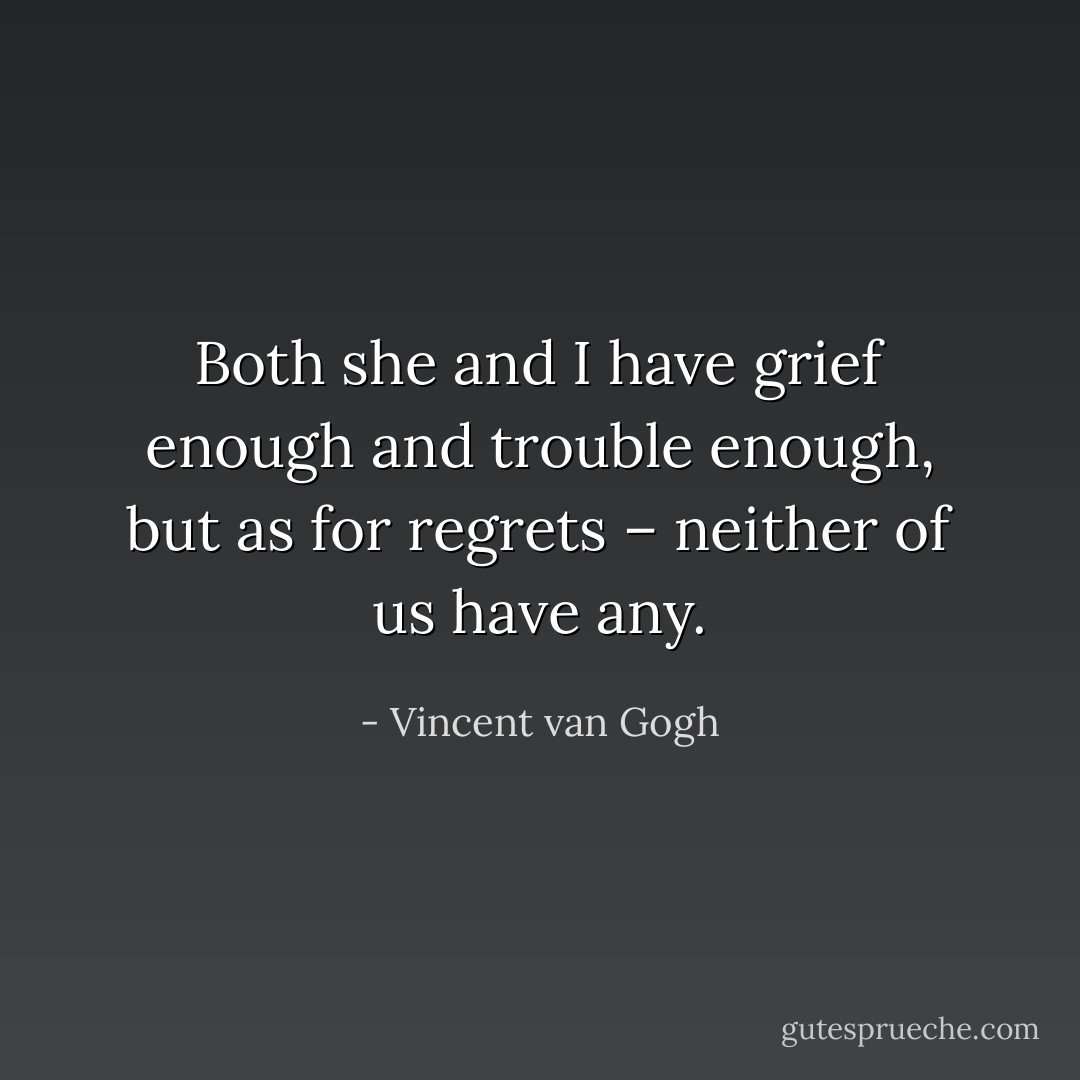 Both she and I have grief enough and trouble enough, but as for regrets – neither of us have any. - Vincent van Gogh