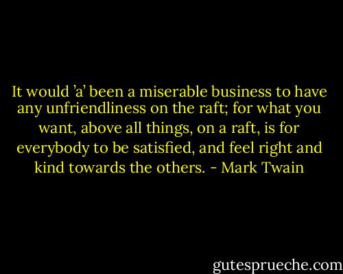 It would ’a’ been a miserable business to have any unfriendliness on the raft; for what you want, above all things, on a raft, is for everybody to be satisfied, and feel right and kind towards the others. - Mark Twain