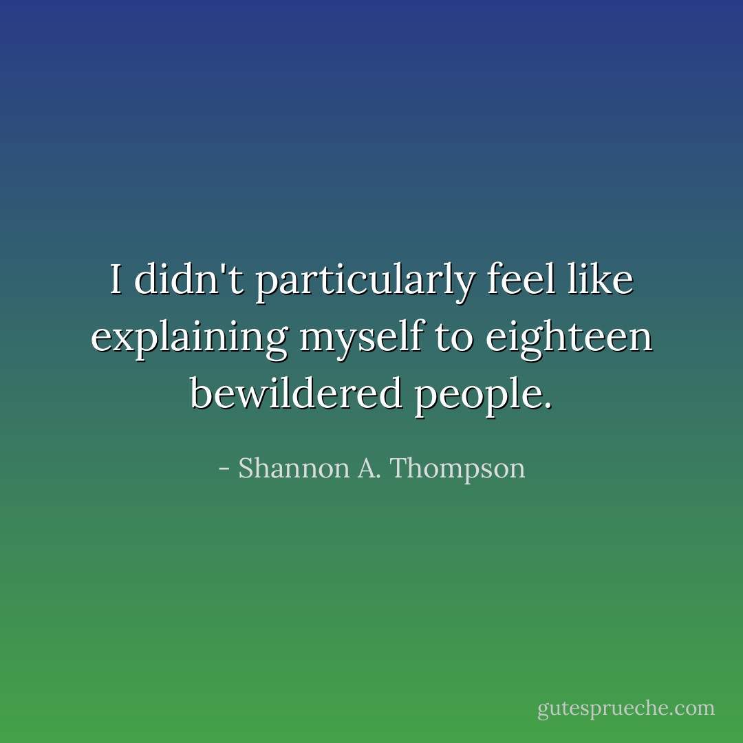 I didn't particularly feel like explaining myself to eighteen bewildered people. - Shannon A. Thompson