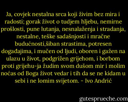 Ja, covjek nestalna srca koji živim bez mira i radosti; gorak život o tudjem hljebu, nemirne prošlosti, pune lutanja, nesnalaženja i stradanja, nestalne, teške sadašnjosti i mračne budućnosti,šiban strastima, potresen događajima, i mučen od ljudi, oboren i gažen na ulazu u život, podgrižen grijehom, i borbom proti grijehu-ja žudim svom dušom mir i molim noćas od Boga život vedar i tih da se ne kidam u sebi i ne lomim svijetom. - Ivo Andrić