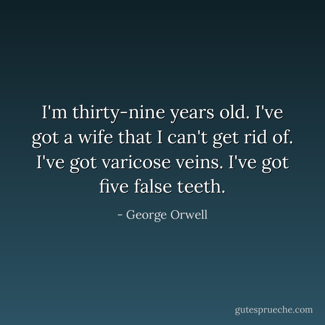 I'm thirty-nine years old. I've got a wife that I can't get rid of. I've got varicose veins. I've got five false teeth. - George Orwell