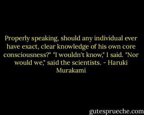 Properly speaking, should any individual ever have exact, clear knowledge of his own core consciousness?"<br />"I wouldn't know," I said.<br />"Nor would we," said the scientists. - Haruki Murakami
