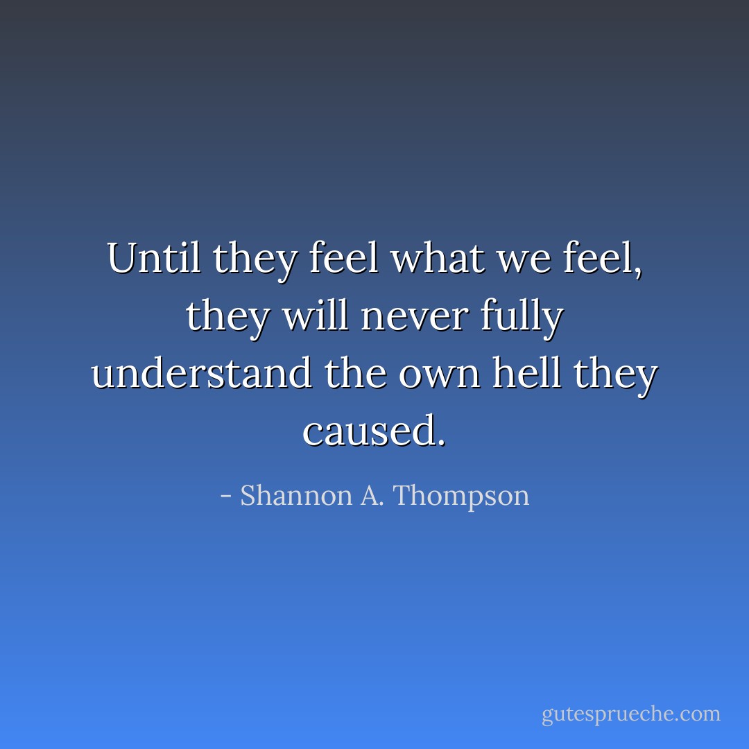Until they feel what we feel, they will never fully understand the own hell they caused. - Shannon A. Thompson