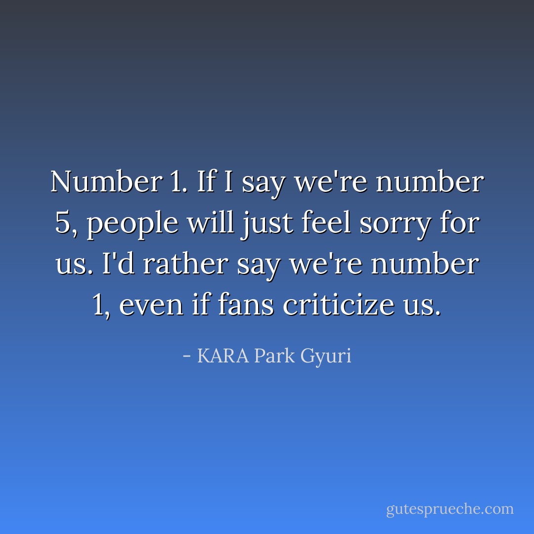 Number 1. If I say we're number 5, people will just feel sorry for us. I'd rather say we're number 1, even if fans criticize us. - KARA Park Gyuri