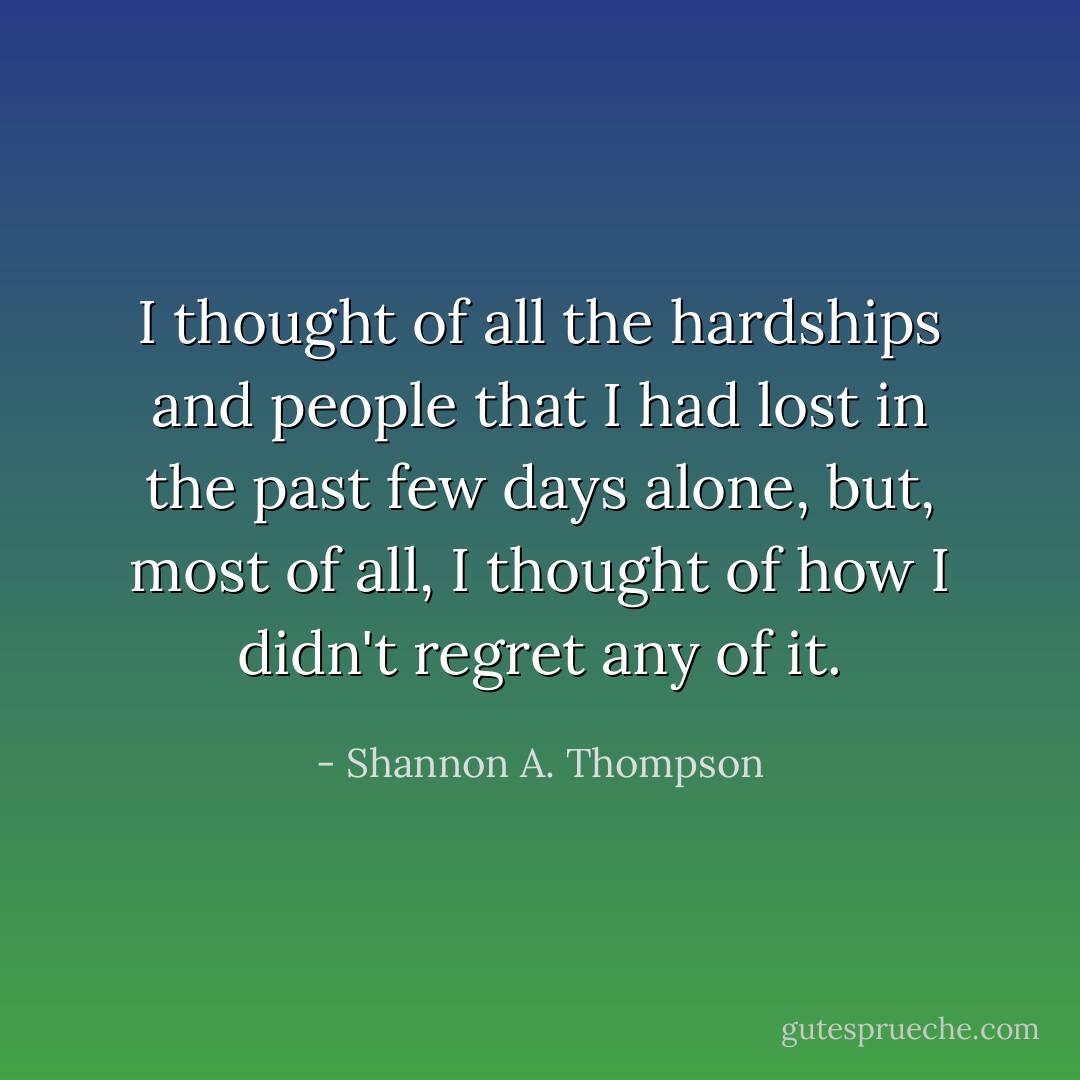 I thought of all the hardships and people that I had lost in the past few days alone, but, most of all, I thought of how I didn't regret any of it. - Shannon A. Thompson