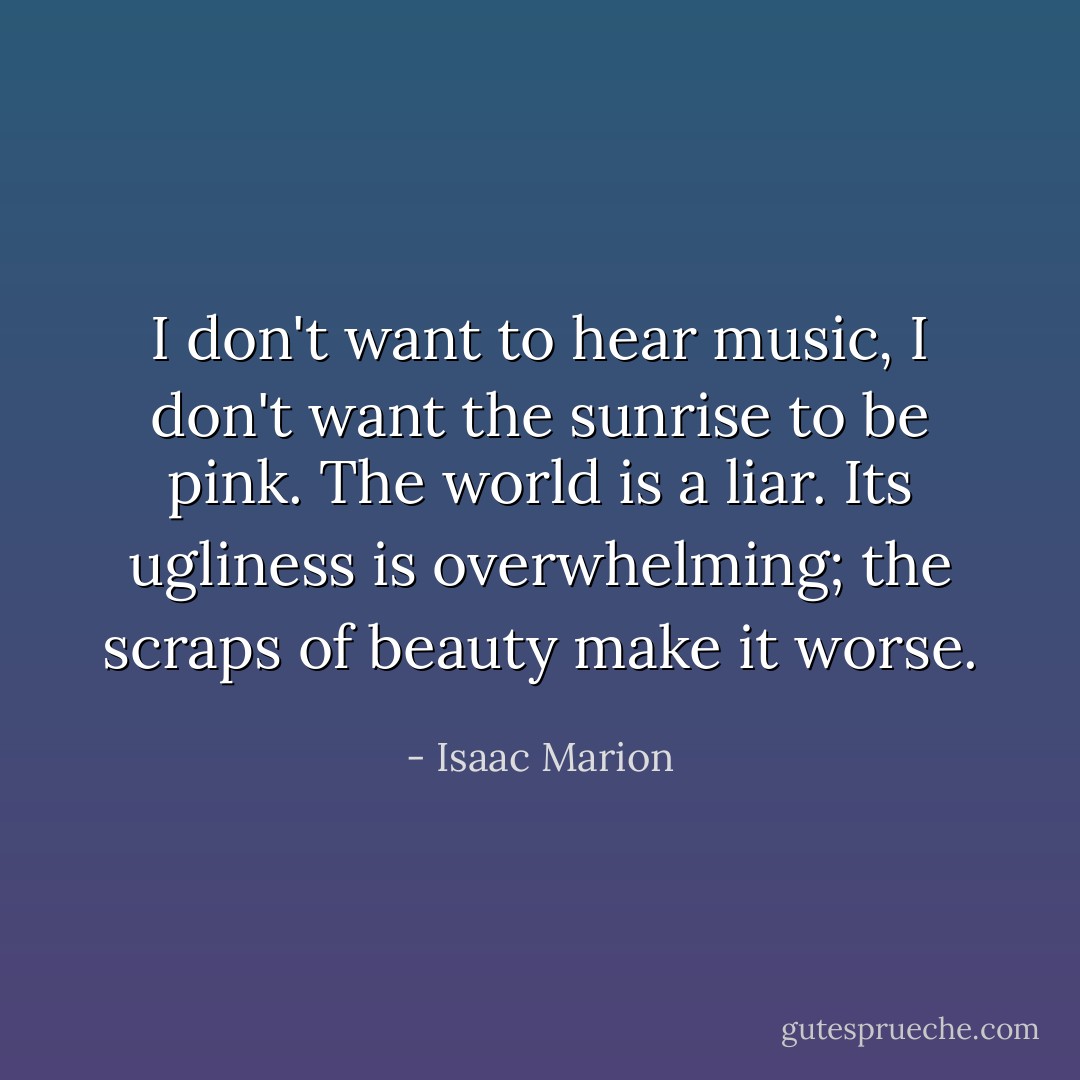 I don't want to hear music, I don't want the sunrise to be pink. The world is a liar. Its ugliness is overwhelming; the scraps of beauty make it worse. - Isaac Marion