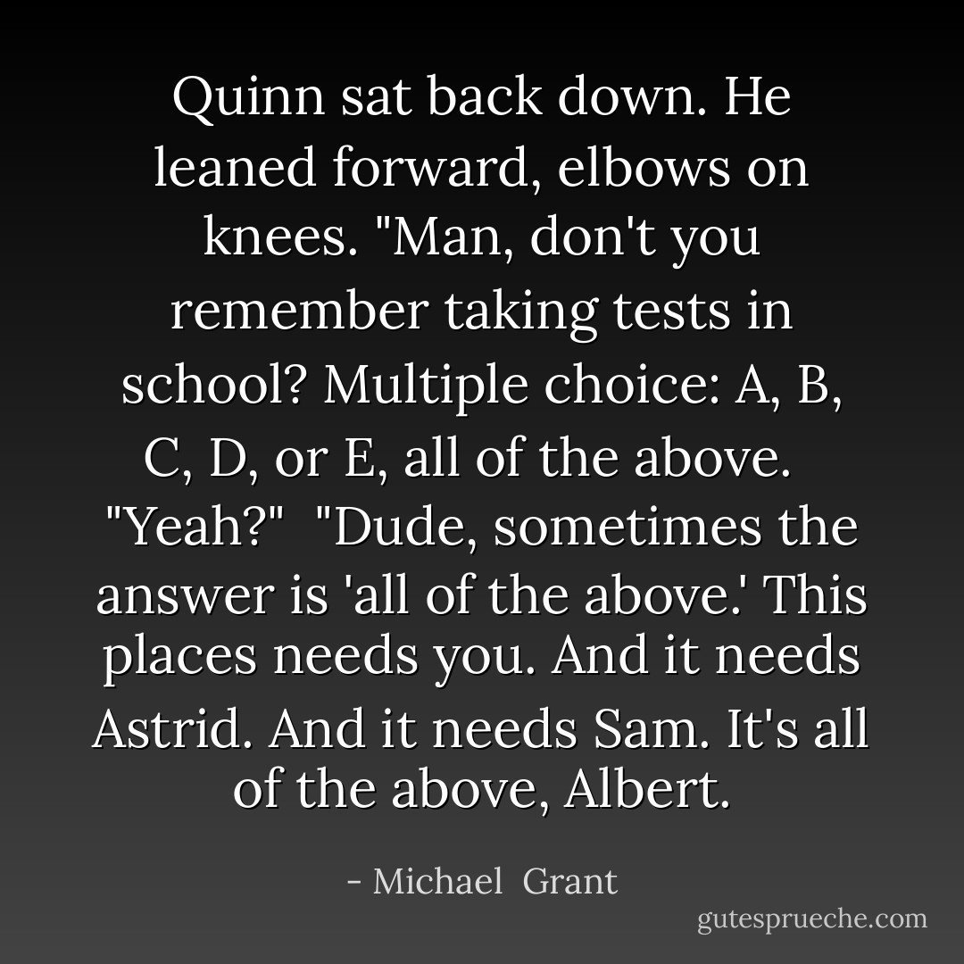 Quinn sat back down. He leaned forward, elbows on knees. "Man, don't you remember taking tests in school? Multiple choice: A, B, C, D, or E, all of the above. <br /> "Yeah?"<br /> "Dude, sometimes the answer is 'all of the above.' This places needs you. And it needs Astrid. And it needs Sam. It's all of the above, Albert. - Michael  Grant