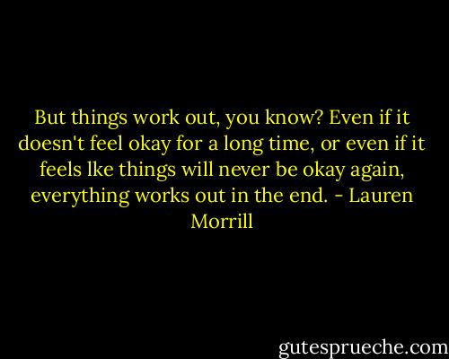 But things work out, you know? Even if it doesn't feel okay for a long time, or even if it feels lke things will never be okay again, everything works out in the end. - Lauren Morrill