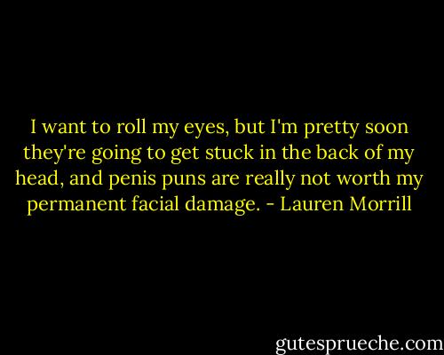 I want to roll my eyes, but I'm pretty soon they're going to get stuck in the back of my head, and penis puns are really not worth my permanent facial damage. - Lauren Morrill