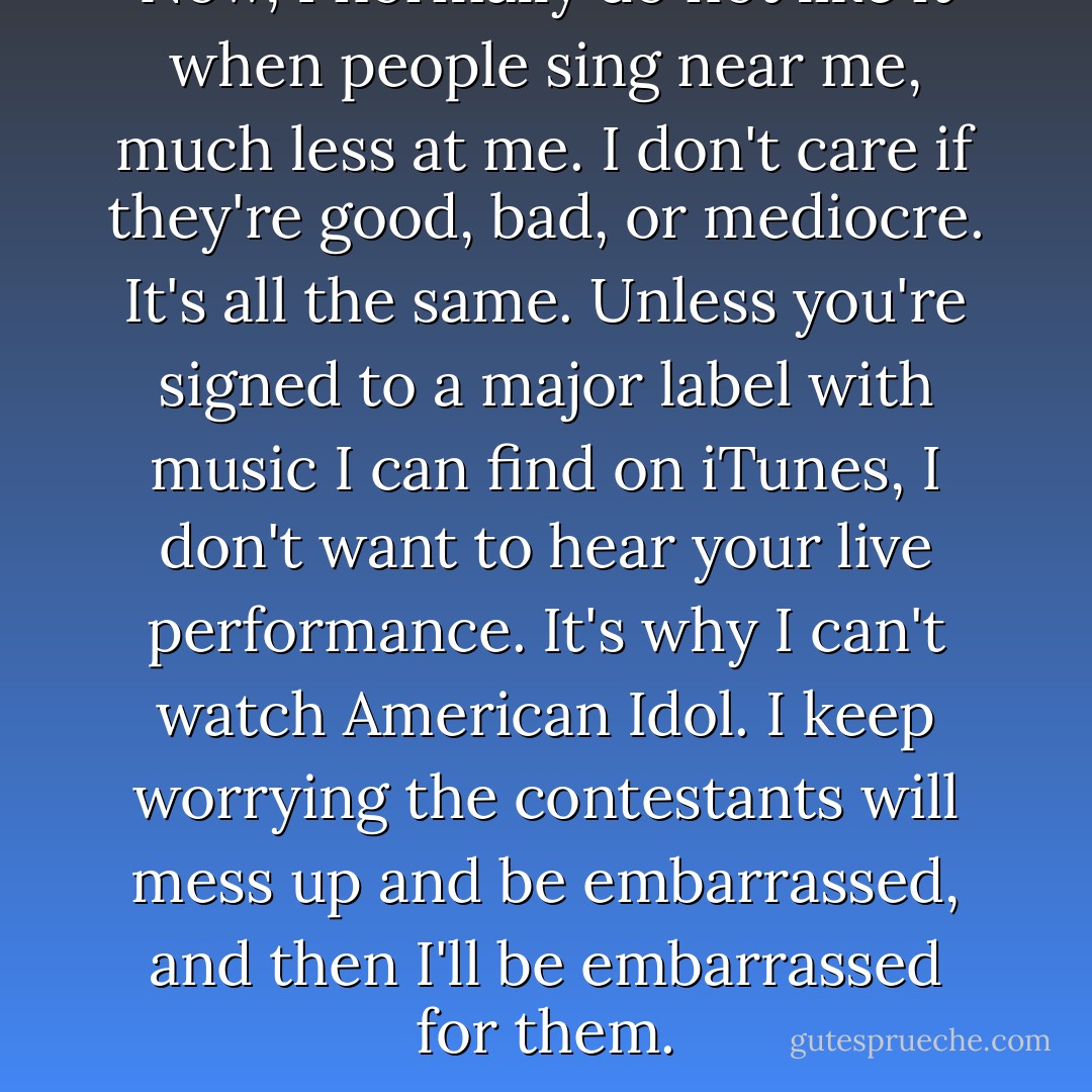 Now, I normally do not like it when people sing near me, much less at me. I don't care if they're good, bad, or mediocre. It's all the same. Unless you're signed to a major label with music I can find on iTunes, I don't want to hear your live performance. It's why I can't watch American Idol. I keep worrying the contestants will mess up and be embarrassed, and then I'll be embarrassed for them. - Lauren Morrill
