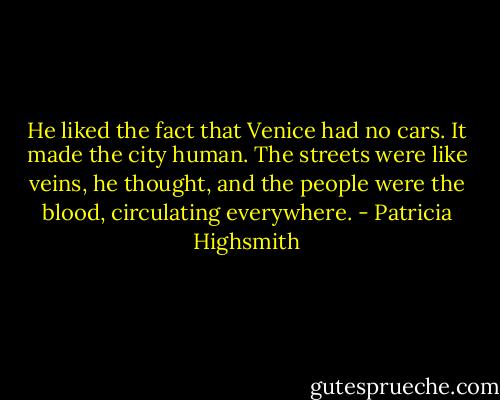 He liked the fact that Venice had no cars. It made the city human. The streets were like veins, he thought, and the people were the blood, circulating everywhere. - Patricia Highsmith