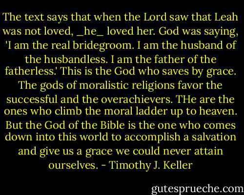 The text says that when the Lord saw that Leah was not loved, _he_ loved her. God was saying, 'I am the real bridegroom. I am the husband of the husbandless. I am the father of the fatherless.' This is the God who saves by grace. The gods of moralistic religions favor the successful and the overachievers. THe are the ones who climb the moral ladder up to heaven. But the God of the Bible is the one who comes down into this world to accomplish a salvation and give us a grace we could never attain ourselves. - Timothy J. Keller