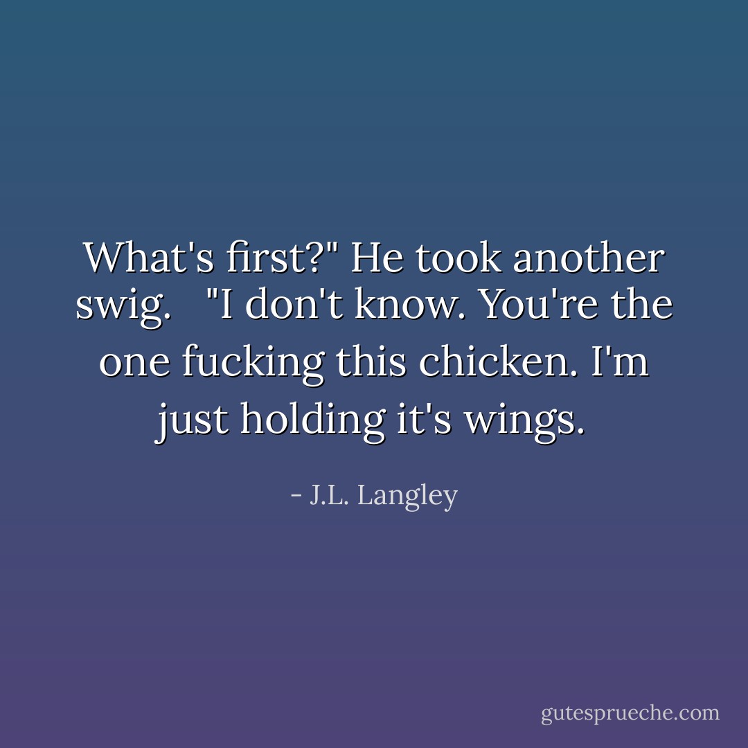What's first?" He took another swig. <br /><br />"I don't know. You're the one fucking this chicken. I'm just holding it's wings. - J.L. Langley