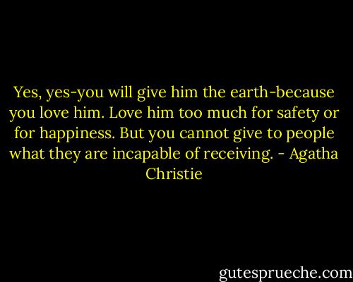 Yes, yes-you will give him the earth-because you love him. Love him too much for safety or for happiness. But you cannot give to people what they are incapable of receiving. - Agatha Christie