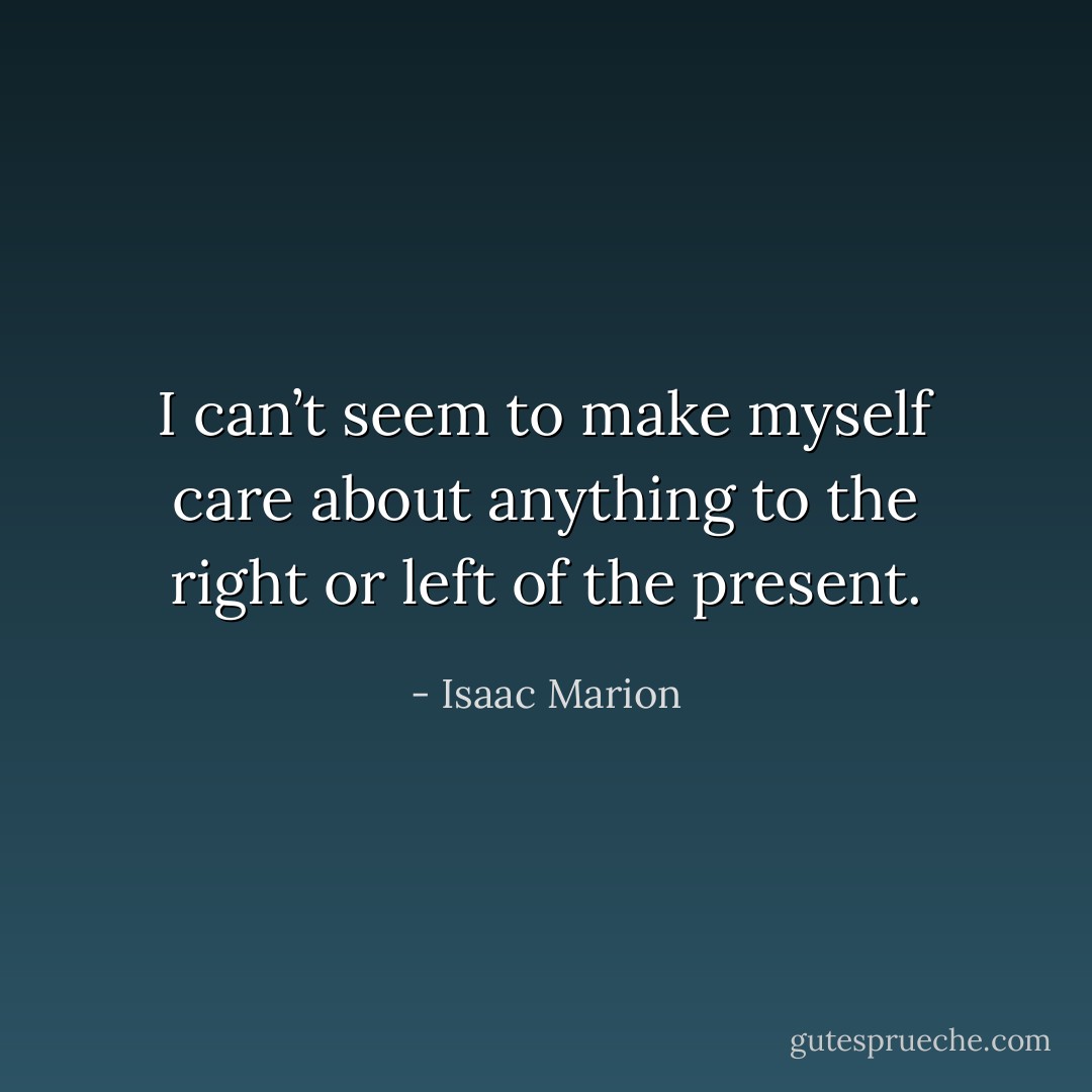 I can’t seem to make myself care about anything to the right or left of the present. - Isaac Marion