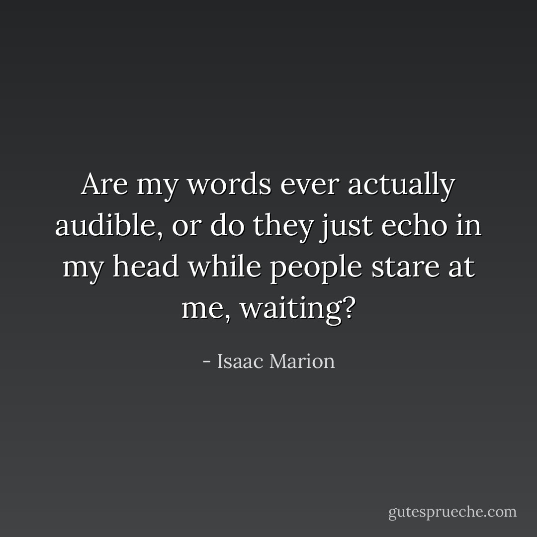 Are my words ever actually audible, or do they just echo in my head while people stare at me, waiting? - Isaac Marion