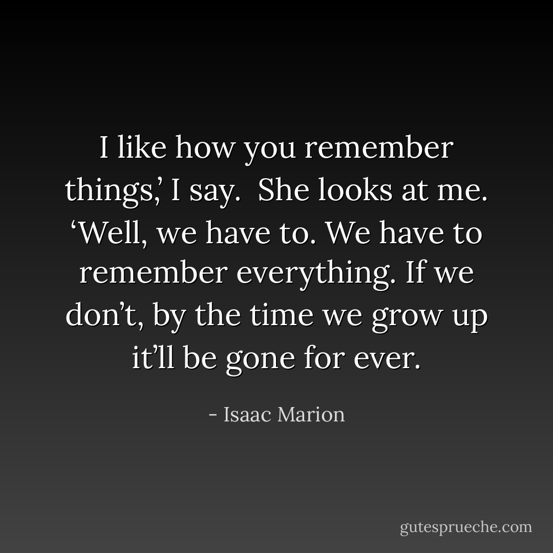 I like how you remember things,’ I say.<br /> She looks at me. ‘Well, we have to. We have to remember everything. If we don’t, by the time we grow up it’ll be gone for ever. - Isaac Marion