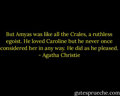 But Amyas was like all the Crales, a ruthless egoist. He loved Caroline but he never once considered her in any way. He did as he pleased. - Agatha Christie