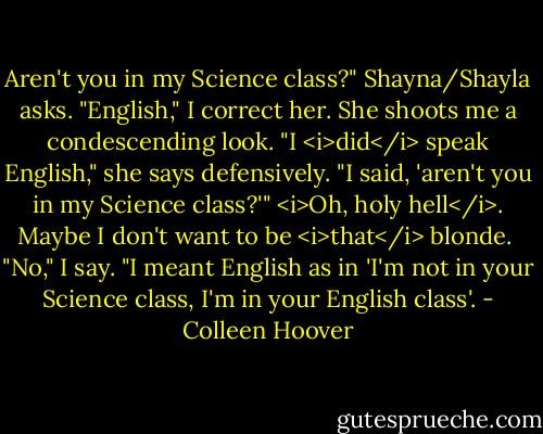 Aren't you in my Science class?" Shayna/Shayla asks.<br />"English," I correct her.<br />She shoots me a condescending look. "I <i>did</i> speak English," she says defensively. "I said, 'aren't you in my Science class?'"<br /><i>Oh, holy hell</i>. Maybe I don't want to be <i>that</i> blonde. <br />"No," I say. "I meant English as in 'I'm not in your Science class, I'm in your English class'. - Colleen Hoover