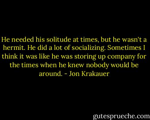 He needed his solitude at times, but he wasn't a hermit. He did a lot of socializing. Sometimes I think it was like he was storing up company for the times when he knew nobody would be around. - Jon Krakauer