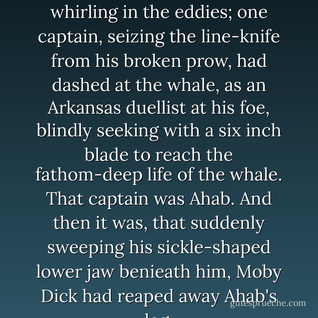 His three boats stove around him, and oars and men both whirling in the eddies; one captain, seizing the line-knife from his broken prow, had dashed at the whale, as an Arkansas duellist at his foe, blindly seeking with a six inch blade to reach the fathom-deep life of the whale. That captain was Ahab. And then it was, that suddenly sweeping his sickle-shaped lower jaw benieath him, Moby Dick had reaped away Ahab's leg. - Herman Melville