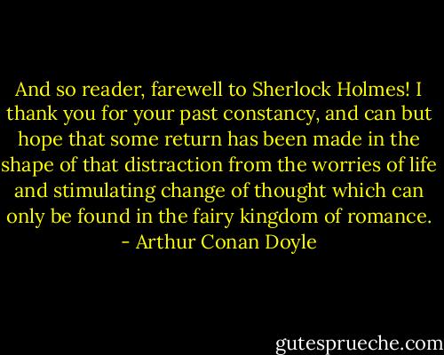 And so reader, farewell to Sherlock Holmes! I thank you for your past constancy, and can but hope that some return has been made in the shape of that distraction from the worries of life and stimulating change of thought which can only be found in the fairy kingdom of romance. - Arthur Conan Doyle