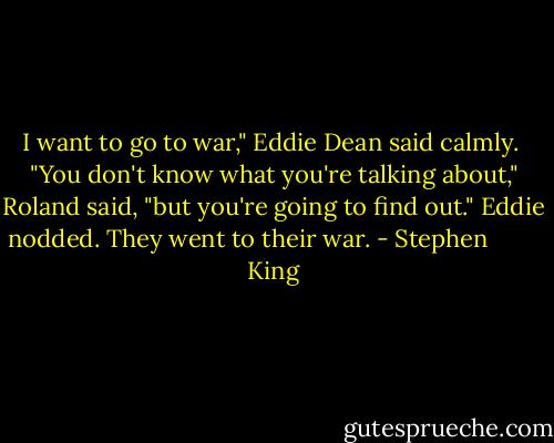 I want to go to war," Eddie Dean said calmly. <br />"You don't know what you're talking about," Roland said, "but you're going to find out."<br />Eddie nodded. They went to their war. - Stephen         King