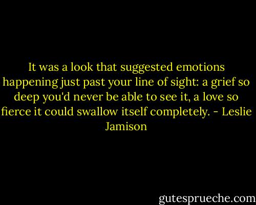 It was a look that suggested emotions happening just past your line of sight: a grief so deep you'd never be able to see it, a love so fierce it could swallow itself completely. - Leslie Jamison