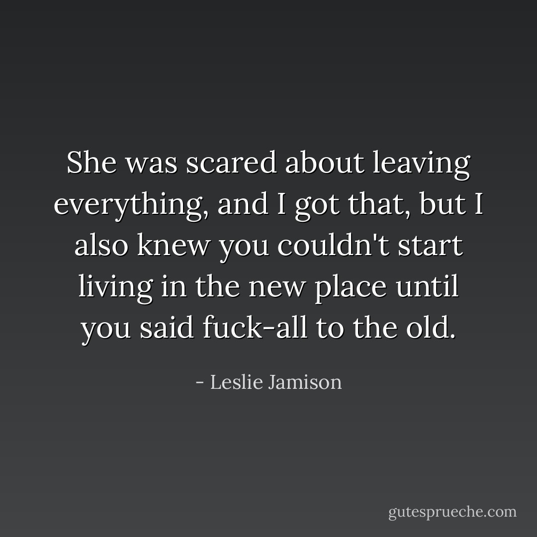 She was scared about leaving everything, and I got that, but I also knew you couldn't start living in the new place until you said fuck-all to the old. - Leslie Jamison
