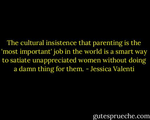 The cultural insistence that parenting is the 'most important' job in the world is a smart way to satiate unappreciated women without doing a damn thing for them. - Jessica Valenti