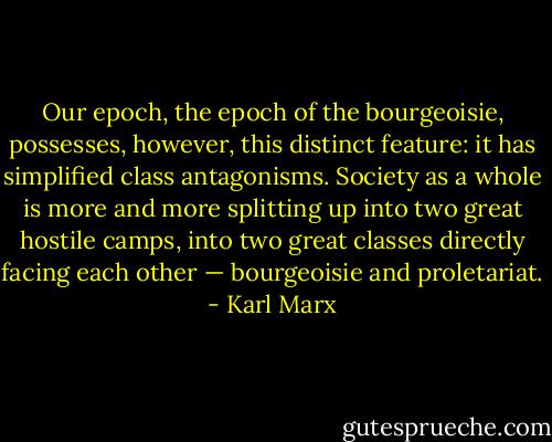 Our epoch, the epoch of the bourgeoisie, possesses, however, this distinct feature: it has simplified class antagonisms. Society as a whole is more and more splitting up into two great hostile camps, into two great classes directly facing each other — bourgeoisie and proletariat. - Karl Marx