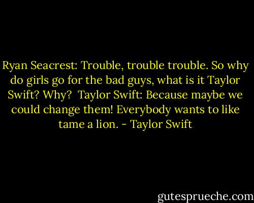 Ryan Seacrest: Trouble, trouble trouble. So why do girls go for the bad guys, what is it Taylor Swift? Why?<br /><br />Taylor Swift: Because maybe we could change them! Everybody wants to like tame a lion. - Taylor Swift