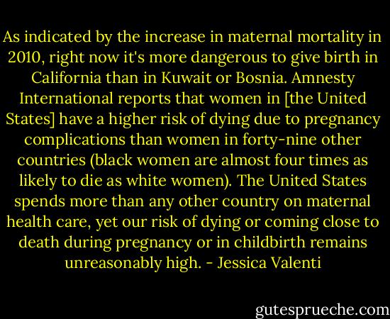 As indicated by the increase in maternal mortality in 2010, right now it's more dangerous to give birth in California than in Kuwait or Bosnia. Amnesty International reports that women in [the United States] have a higher risk of dying due to pregnancy complications than women in forty-nine other countries (black women are almost four times as likely to die as white women). The United States spends more than any other country on maternal health care, yet our risk of dying or coming close to death during pregnancy or in childbirth remains unreasonably high. - Jessica Valenti