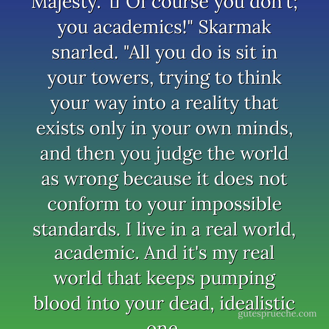 I don't understand, Your Majesty."<br />	"Of course you don't; you academics!" Skarmak snarled. "All you do is sit in your towers, trying to think your way into a reality that exists only in your own minds, and then you judge the world as wrong because it does not conform to your impossible standards. I live in a real world, academic. And it's my real world that keeps pumping blood into your dead, idealistic one. - Tracy Hickman