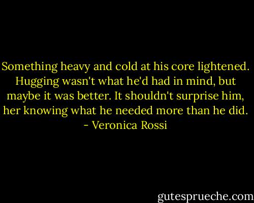 Something heavy and cold at his core lightened. Hugging wasn't what he'd had in mind, but maybe it was better. It shouldn't surprise him, her knowing what he needed more than he did. - Veronica Rossi