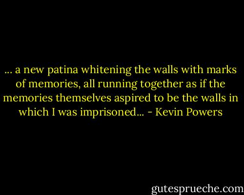 ... a new patina whitening the walls with marks of memories, all running together as if the memories themselves aspired to be the walls in which I was imprisoned... - Kevin Powers