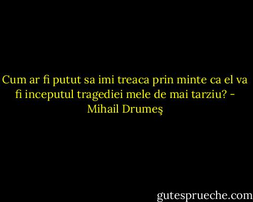 Cum ar fi putut sa imi treaca prin minte ca el va fi inceputul tragediei mele de mai tarziu? - Mihail Drumeş