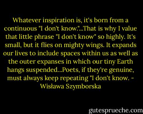 Whatever inspiration is, it's born from a continuous "I don't know."...That is why I value that little phrase "I don't know" so highly. It's small, but it flies on mighty wings. It expands our lives to include spaces within us as well as the outer expanses in which our tiny Earth hangs suspended...Poets, if they're genuine, must always keep repeating "I don't know. - Wisława Szymborska
