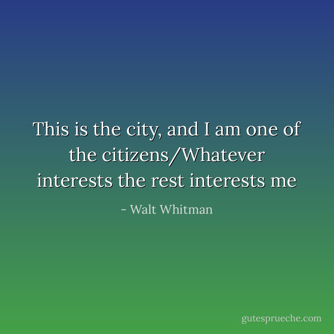 This is the city, and I am one of the citizens/Whatever interests the rest interests me - Walt Whitman