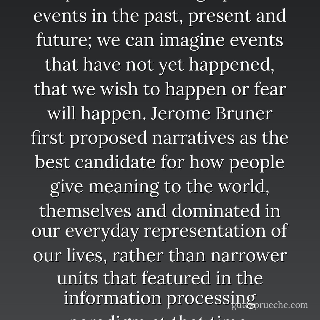 Language allows us to represent autobiographical events in the past, present and future; we can imagine events that have not yet happened, that we wish to happen or fear will happen. Jerome Bruner first proposed narratives as the best candidate for how people give meaning to the world, themselves and dominated in our everyday representation of our lives, rather than narrower units that featured in the information processing paradigm at that time. - Jacqui Stedmon