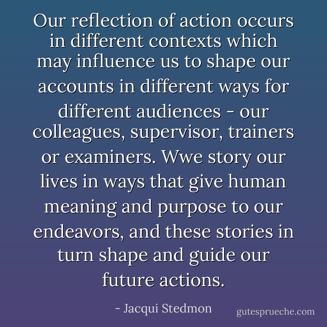 Our reflection of action occurs in different contexts which may influence us to shape our accounts in different ways for different audiences - our colleagues, supervisor, trainers or examiners. Wwe story our lives in ways that give human meaning and purpose to our endeavors, and these stories in turn shape and guide our future actions. - Jacqui Stedmon