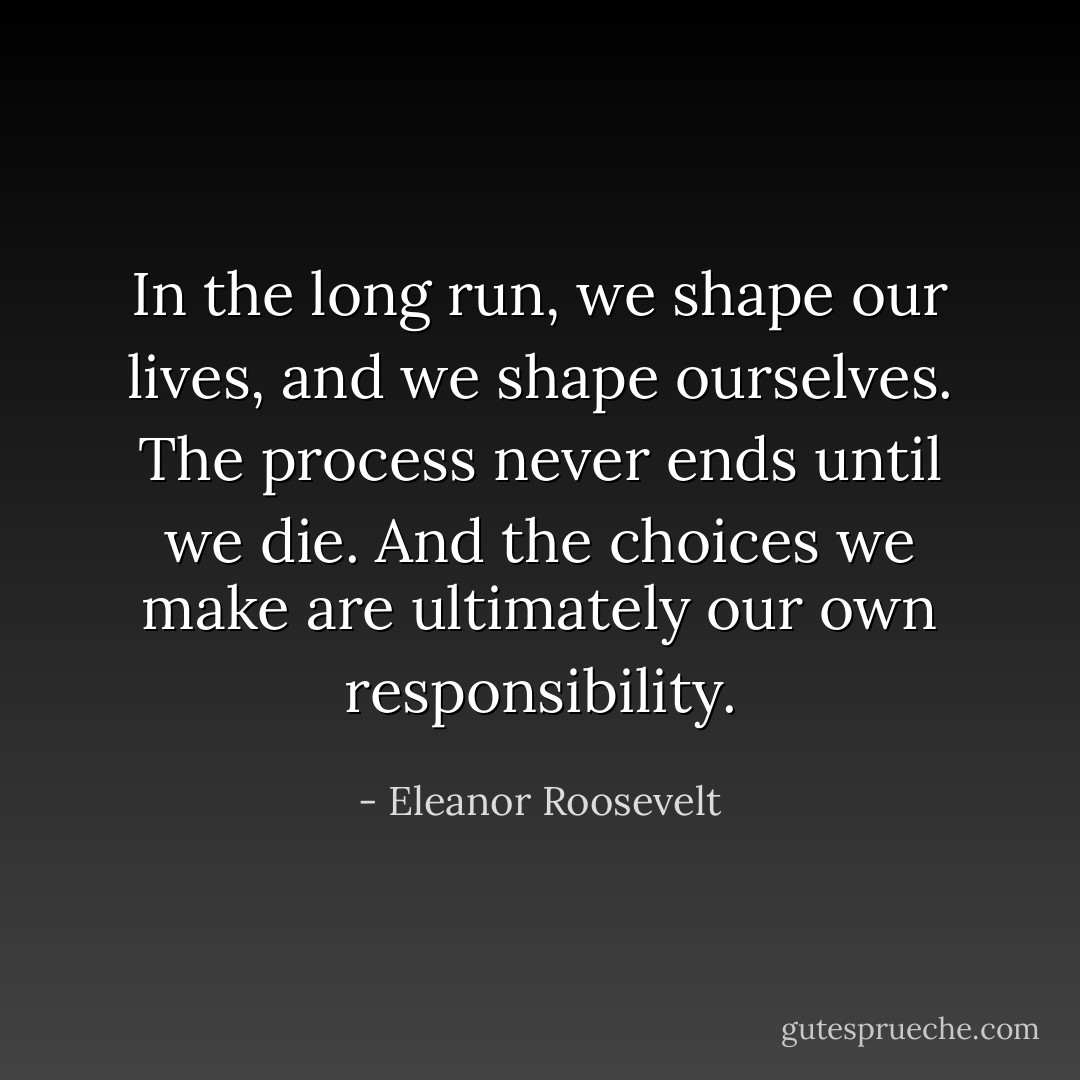 In the long run, we shape our lives, and we shape ourselves. The process never ends until we die. And the choices we make are ultimately our own responsibility. - Eleanor Roosevelt