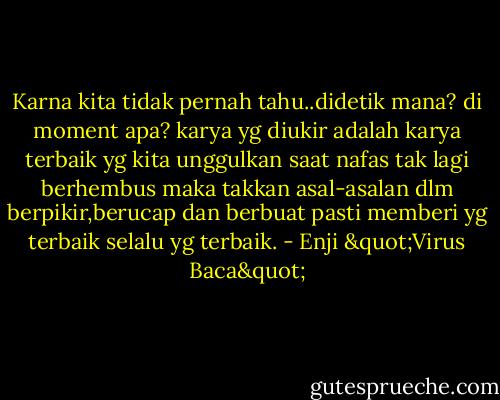 Karna kita tidak pernah tahu..didetik mana? di moment apa?<br />karya yg diukir adalah karya terbaik yg kita unggulkan saat nafas tak lagi berhembus<br />maka takkan asal-asalan dlm berpikir,berucap dan berbuat<br />pasti memberi yg terbaik selalu yg terbaik. - Enji "Virus Baca"