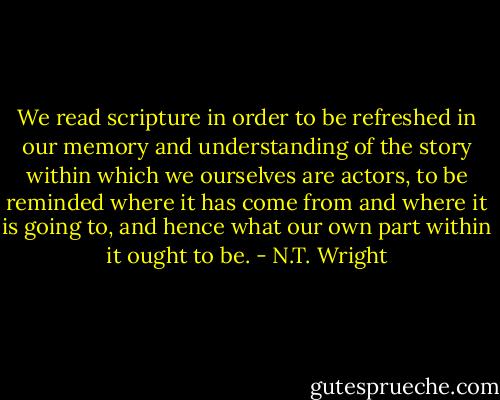 We read scripture in order to be refreshed in our memory and understanding of the story within which we ourselves are actors, to be reminded where it has come from and where it is going to, and hence what our own part within it ought to be. - N.T. Wright